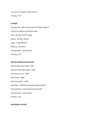 over-the-air to allow for newer features.
IP Rating - IP 67
CHARGER
Charging Time - 80% in 36 minutes from WARP Charger™,
3 Hours from Regular 15A Wall Charger
Input - 85-264V /15A AC Supply
Output - 84-118V / 33A DC
Power - 3.3KW Nominal
Efficiency - 95% (Min.)
Cooling System - Liquid Cooled
IP Rating - IP 67
MOTOR CONTROLLER (INVERTER)
Nominal Operating Voltage - 100V
Maximum Operating Voltage - 120V
Continuous Current - 220A
Peak Current - 600A
Continuous Power - 20KW
Peak Power - 60KW (Electronically limited to 53KW)
Control Method - Field Oriented Control (FOC)
Cooling System - Liquid Cooled
IP Rating - IP 67
ADDITIONAL FEATURES
 
