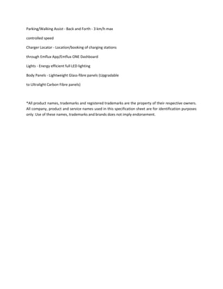 Parking/Walking Assist - Back and Forth - 3 km/h max
controlled speed
Charger Locator - Location/booking of charging stations
through Emflux App/Emflux ONE Dashboard
Lights - Energy efficient full LED lighting
Body Panels - Lightweight Glass-fibre panels (Upgradable
to Ultralight Carbon Fibre panels)
*All product names, trademarks and registered trademarks are the property of their respective owners.
All company, product and service names used in this specification sheet are for identification purposes
only. Use of these names, trademarks and brands does not imply endorsement.
 