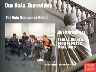 Our Data, Ourselves 
-The Data Democracy Deficit 
Giles Greenway 
Tobias Blanke 
Jenifer Pybus 
Mark Cote 
Department of Digital Humanities 
 