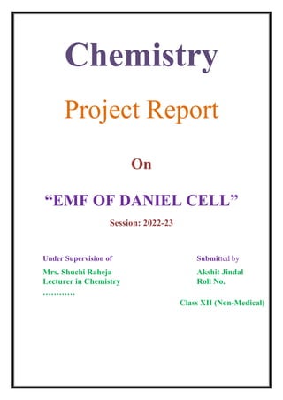 Chemistry
Project Report
On
“EMF OF DANIEL CELL”
Session: 2022-23
Under Supervision of Submitted by
Mrs. Shuchi Raheja Akshit Jindal
Lecturer in Chemistry Roll No.
…………
Class XII (Non-Medical)
 