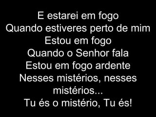E estarei em fogo Quando estiveres perto de mim Estou em fogo Quando o Senhor fala Estou em fogo ardente Nesses mistérios, nesses mistérios... Tu és o mistério, Tu és! 