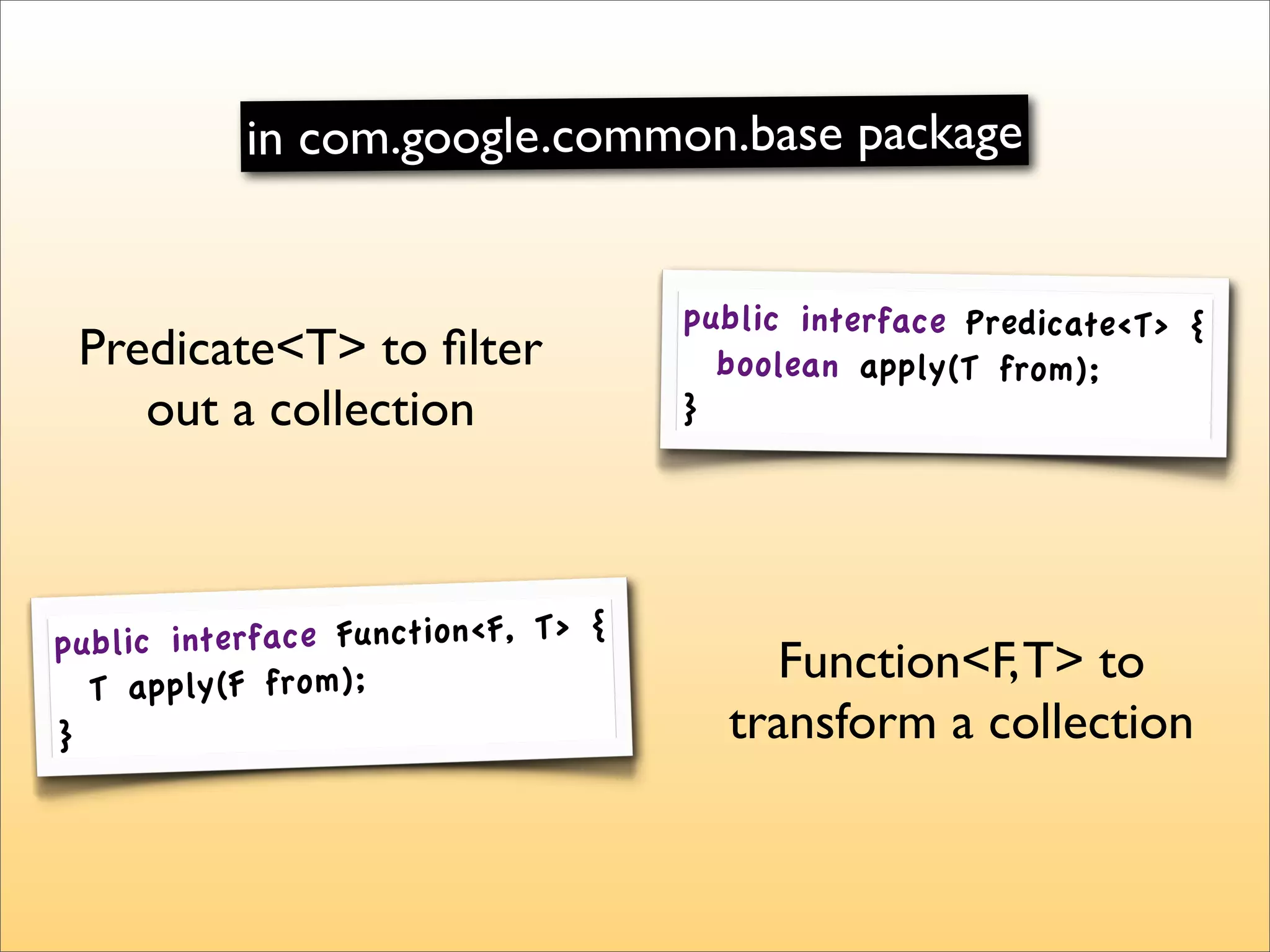 in com.google.common.base package


                                     public interface Predicate<T> {
 Predicate<T> to ﬁlter                 boolean apply(T from);
    out a collection                 }




pu blic interface Function<F, T> {
  T apply(F from);
                                         Function<F, T> to
}                                      transform a collection
 