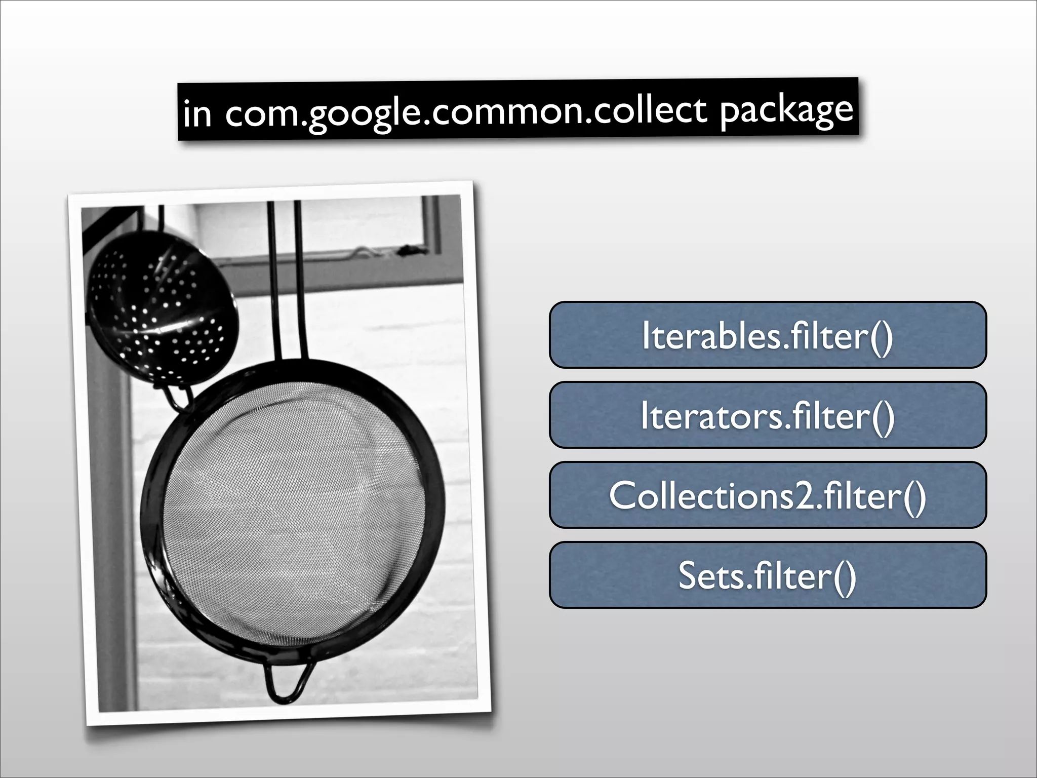 in com.google.common.collect package




                        Iterables.ﬁlter()
                        Iterators.ﬁlter()
                      Collections2.ﬁlter()
                          Sets.ﬁlter()
 