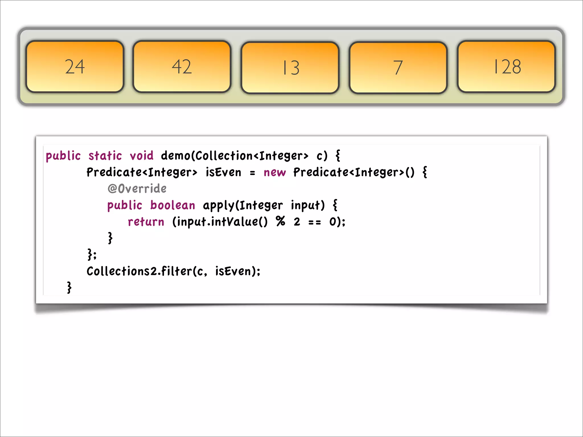 24                  42               13                7        128



public     static void demo(Collection<Integer> c) {
	

 	

   Predicate<Integer> isEven = new Predicate<Integer>() {
	

 	

   	

 @Override
	

 	

   	

 public boolean apply(Integer input) {
	

 	

   	

 	

 return (input.intValue() % 2 == 0);
	

 	

   	

 }
	

 	

   };
	

 	

   Collections2.filter(c, isEven);
	

 }
 