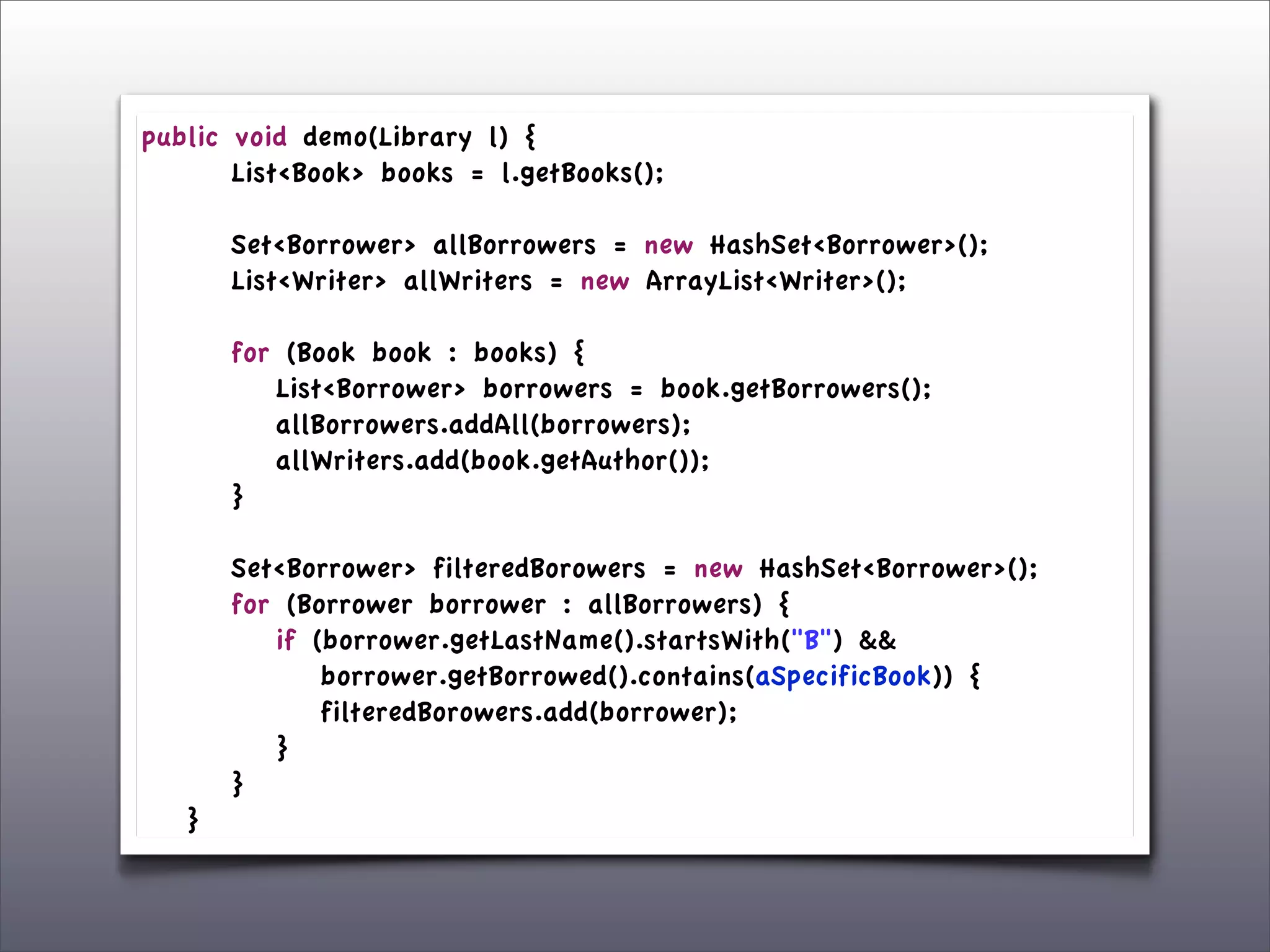 public    void demo(Library l) {
	

 	

   List<Book> books = l.getBooks();
	

 	

	

 	

   Set<Borrower> allBorrowers = new HashSet<Borrower>();
	

 	

   List<Writer> allWriters = new ArrayList<Writer>();
	

 	

	

 	

   for (Book book : books) {
	

 	

   	

 List<Borrower> borrowers = book.getBorrowers();
	

 	

   	

 allBorrowers.addAll(borrowers);
	

 	

   	

 allWriters.add(book.getAuthor());
	

 	

   }
	

 	

	

 	

   Set<Borrower> filteredBorowers = new HashSet<Borrower>();
	

 	

   for (Borrower borrower : allBorrowers) {
	

 	

   	

 if (borrower.getLastName().startsWith("B") &&
	

 	

   	

 	

 borrower.getBorrowed().contains(aSpecificBook)) {
	

 	

   	

 	

 filteredBorowers.add(borrower);
	

 	

   	

 }
	

 	

   }
	

 }
 