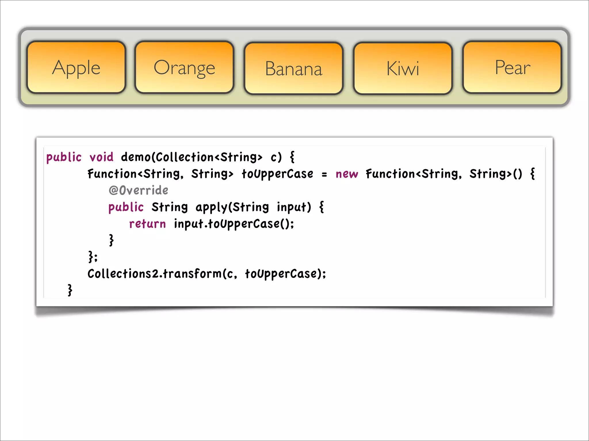 Apple              Orange            Banana             Kiwi             Pear



public     void demo(Collection<String> c) {
	

 	

   Function<String, String> toUpperCase = new Function<String, String>() {
	

 	

   	

 @Override
	

 	

   	

 public String apply(String input) {
	

 	

   	

 	

 return input.toUpperCase();
	

 	

   	

 }
	

 	

   };
	

 	

   Collections2.transform(c, toUpperCase);
	

 }
 