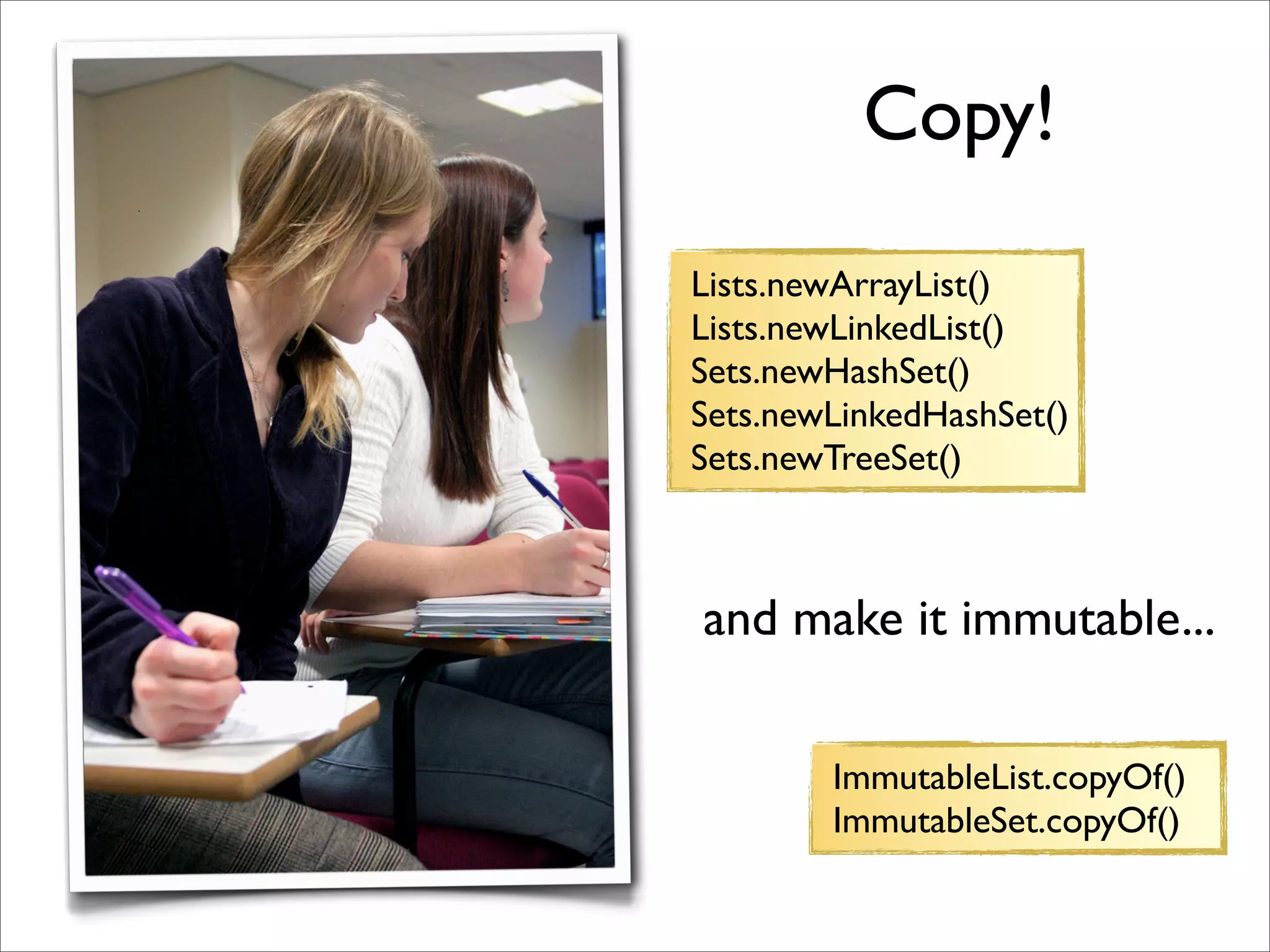 Copy!
Lists.newArrayList()
Lists.newLinkedList()
Sets.newHashSet()
Sets.newLinkedHashSet()
Sets.newTreeSet()



and make it immutable...

        ImmutableList.copyOf()
        ImmutableSet.copyOf()
 