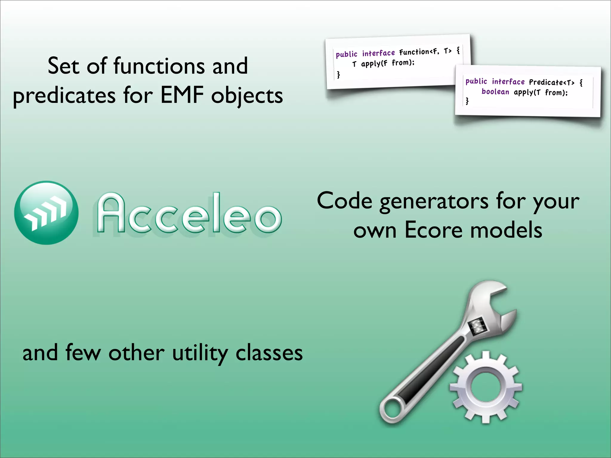 {
                                 public interface Function<F, T>
   Set of functions and          }
                                     T apply(F from);
                                                                     public interface Predicate<T> {

predicates for EMF objects                                           }
                                                                         boolean apply(T from);




                                Code generators for your
                                  own Ecore models



and few other utility classes
 