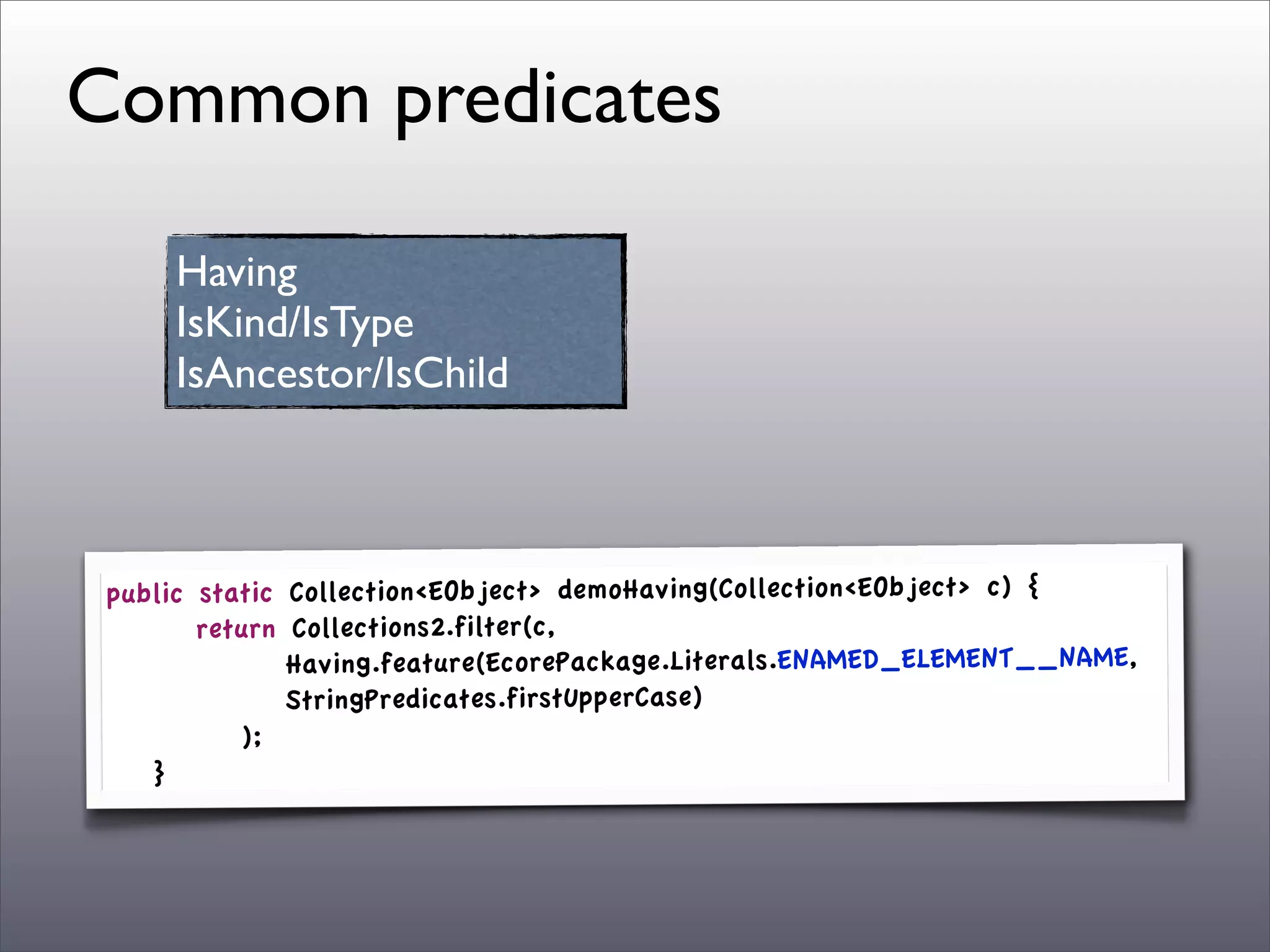 Common predicates

       Having
       IsKind/IsType
       IsAncestor/IsChild



 public     static   Collection<EObject> demoHaving(Collection<EObject> c) {
 	

 	

   return    Collections2.filter(c,
 	

 	

   	

 	

   Having.feature(EcorePackage.Literals.ENAMED_ELEMENT__NAME,
 	

 	

   	

 	

   StringPredicates.firstUpperCase)
 	

 	

   	

 );
 	

 }
 