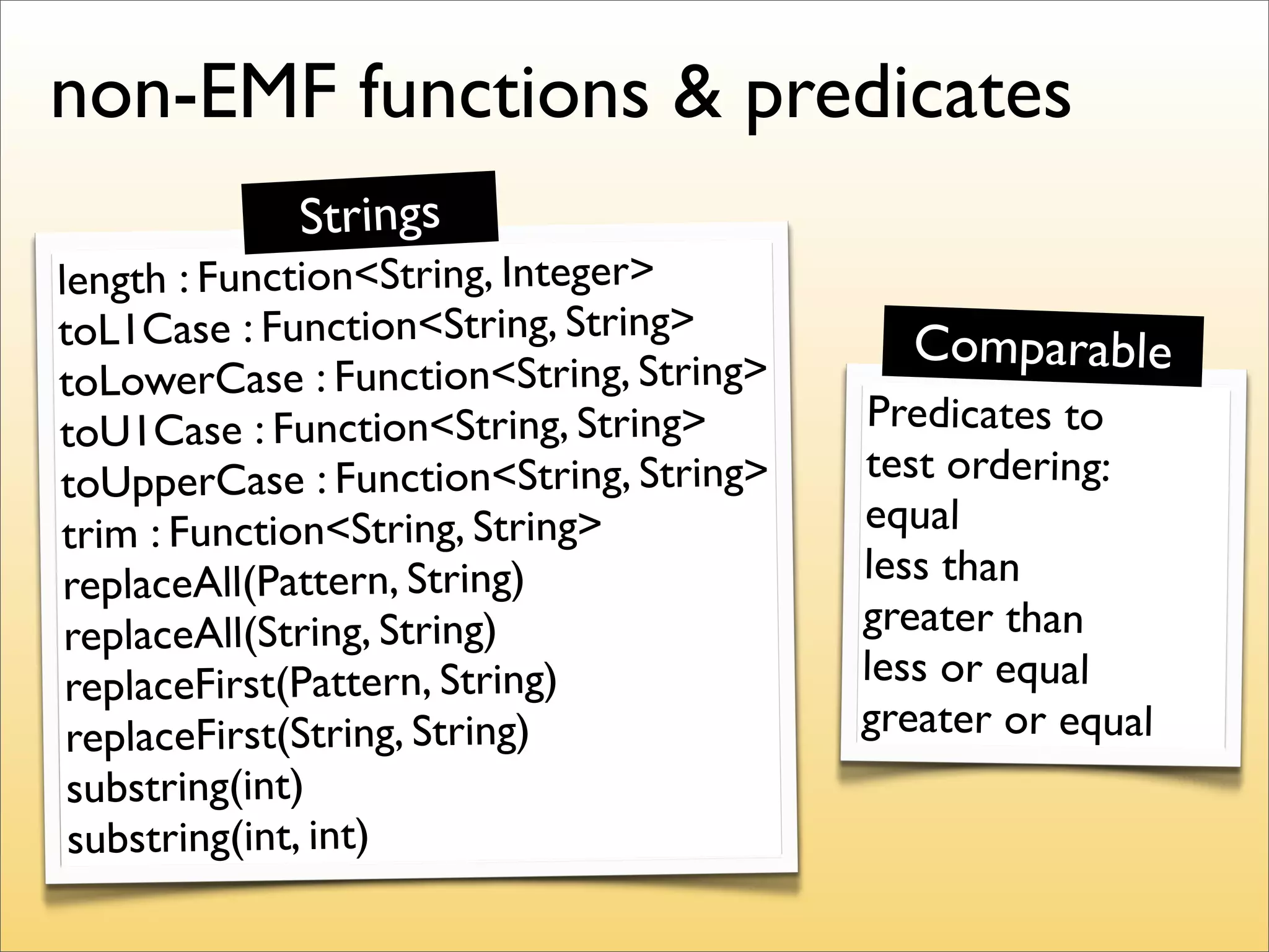 non-EMF functions & predicates
            Strings
length : Function<String, Integer>
toL1Case : Function<String, String>        Comparable
toLowerCase : Function<String, String>
toU1Case : Function<String, String>      Predicates to
toUpperCase : Function<String, String>   test ordering:
trim : Function<String, String>          equal
 replaceAll(Pattern, String)             less than
 replaceAll(String, String)              greater than
 replaceFirst(Pattern, String)           less or equal
 replaceFirst(String, String)            greater or equal
 substring(int)
 substring(int, int)
 