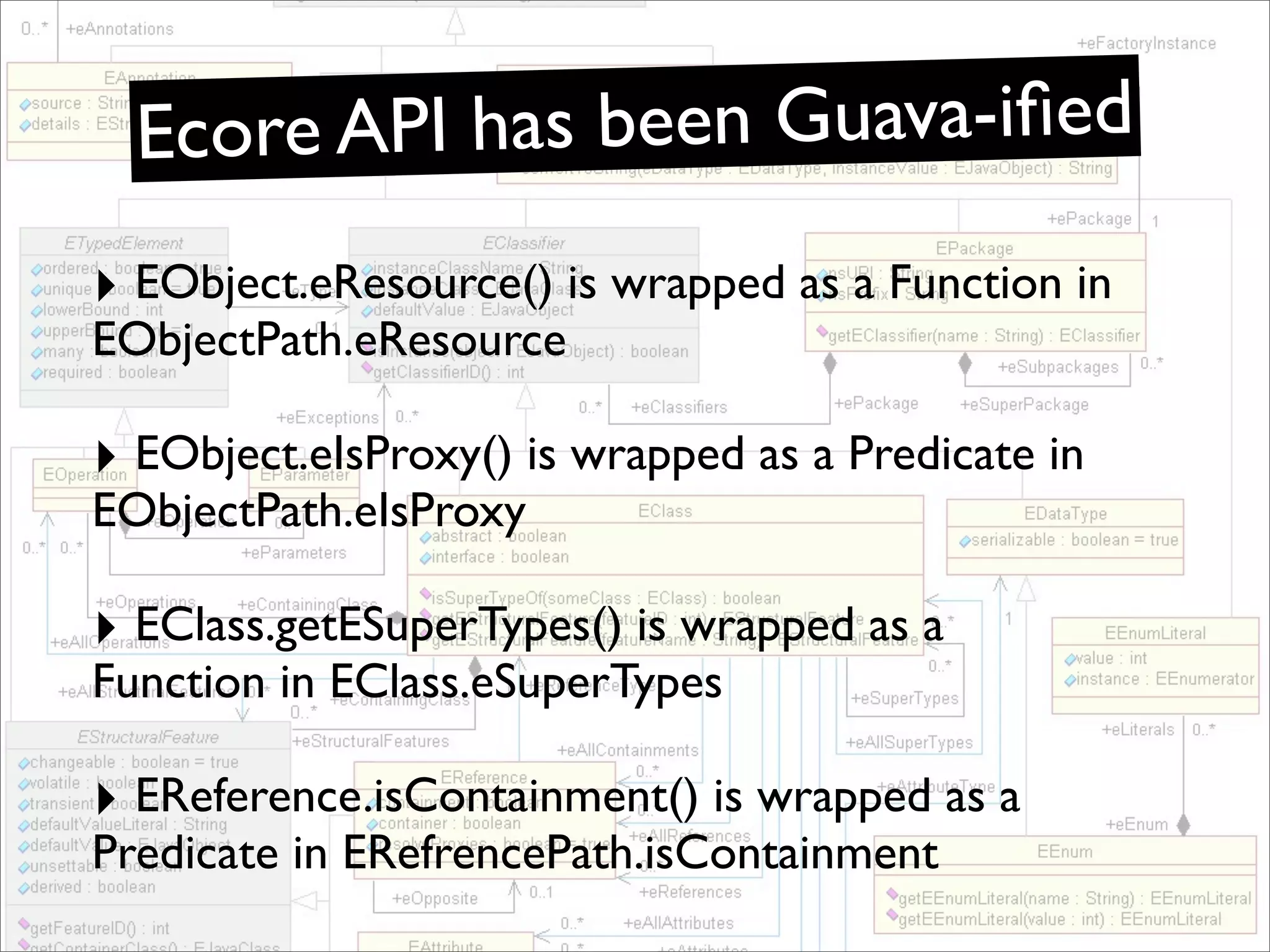 Ecore API has been Guava-iﬁed
‣ EObject.eResource() is wrapped as a Function in
EObjectPath.eResource

‣ EObject.eIsProxy() is wrapped as a Predicate in
EObjectPath.eIsProxy

‣ EClass.getESuperTypes() is wrapped as a
Function in EClass.eSuperTypes

‣ EReference.isContainment() is wrapped as a
Predicate in ERefrencePath.isContainment
 