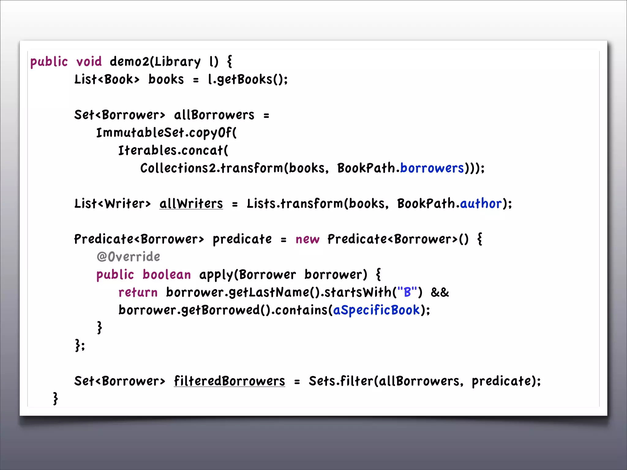 public      void demo2(Library l) {
	

 	

     List<Book> books = l.getBooks();
	

 	

	

 	

     Set<Borrower> allBorrowers =
	

 	

     	

 ImmutableSet.copyOf(
	

 	

     	

 	

 Iterables.concat(
	

 	

     	

 	

 	

 Collections2.transform(books, BookPath.borrowers)));

	

   	

   List<Writer> allWriters = Lists.transform(books, BookPath.author);
	

   	

	

   	

   Predicate<Borrower> predicate = new Predicate<Borrower>() {
	

   	

   	

 @Override
	

   	

   	

 public boolean apply(Borrower borrower) {
	

   	

   	

 	

 return borrower.getLastName().startsWith("B") &&
	

   	

   	

 	

 borrower.getBorrowed().contains(aSpecificBook);
	

   	

   	

 }
	

   	

   };
	

   	

	

   	

   Set<Borrower> filteredBorrowers = Sets.filter(allBorrowers, predicate);
	

   }
 