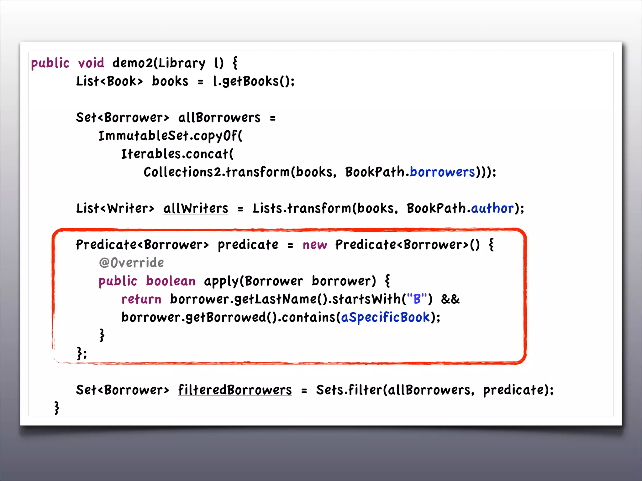 public      void demo2(Library l) {
	

 	

     List<Book> books = l.getBooks();
	

 	

	

 	

     Set<Borrower> allBorrowers =
	

 	

     	

 ImmutableSet.copyOf(
	

 	

     	

 	

 Iterables.concat(
	

 	

     	

 	

 	

 Collections2.transform(books, BookPath.borrowers)));

	

   	

   List<Writer> allWriters = Lists.transform(books, BookPath.author);
	

   	

	

   	

   Predicate<Borrower> predicate = new Predicate<Borrower>() {
	

   	

   	

 @Override
	

   	

   	

 public boolean apply(Borrower borrower) {
	

   	

   	

 	

 return borrower.getLastName().startsWith("B") &&
	

   	

   	

 	

 borrower.getBorrowed().contains(aSpecificBook);
	

   	

   	

 }
	

   	

   };
	

   	

	

   	

   Set<Borrower> filteredBorrowers = Sets.filter(allBorrowers, predicate);
	

   }
 