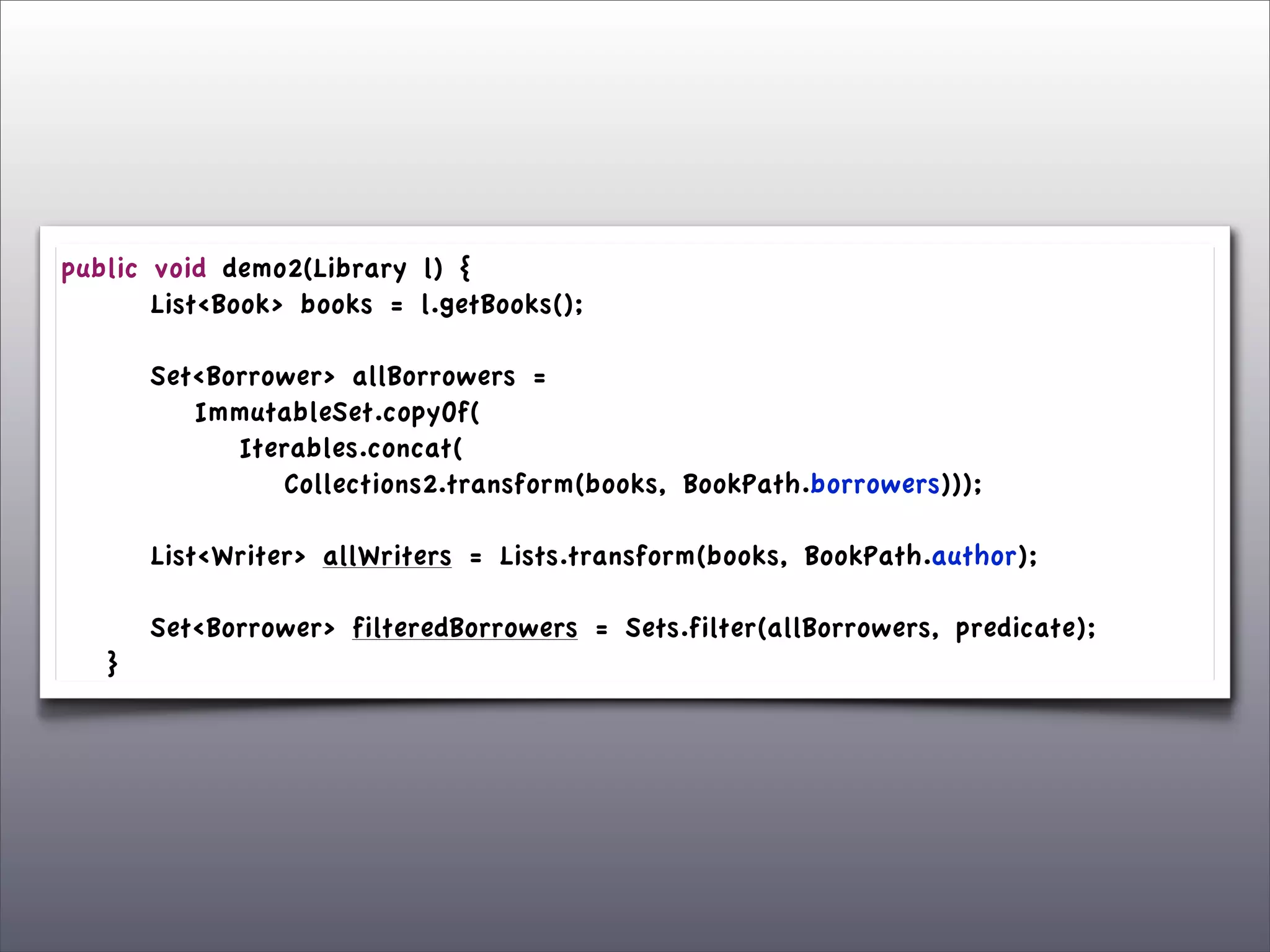 public      void demo2(Library l) {
	

 	

     List<Book> books = l.getBooks();
	

 	

	

 	

     Set<Borrower> allBorrowers =
	

 	

     	

 ImmutableSet.copyOf(
	

 	

     	

 	

 Iterables.concat(
	

 	

     	

 	

 	

 Collections2.transform(books, BookPath.borrowers)));

	

   	

   List<Writer> allWriters = Lists.transform(books, BookPath.author);
	

   	

	

   	

   Set<Borrower> filteredBorrowers = Sets.filter(allBorrowers, predicate);
	

   }
 