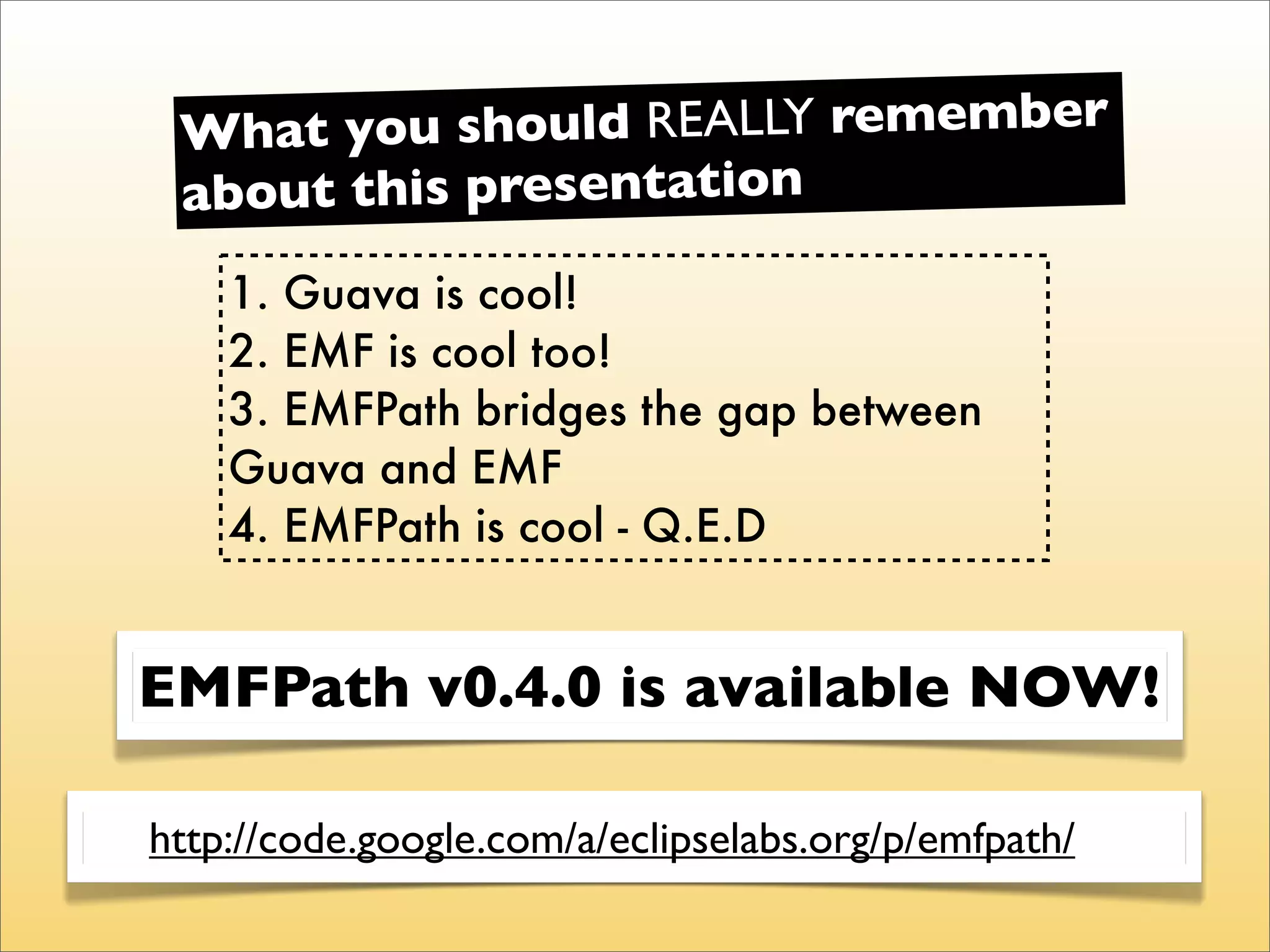 What you  should REALLY remember
 about this presentation
    1. Guava is cool!
    2. EMF is cool too!
    3. EMFPath bridges the gap between
    Guava and EMF
    4. EMFPath is cool - Q.E.D


EMFPath v0.4.0 is available NOW!

http://code.google.com/a/eclipselabs.org/p/emfpath/
 