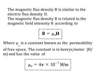 The magnetic flux density B is similar to the
electric flux density D.
The magnetic flux density B is related to the
magnetic field intensity H according to
Where μ is a constant known as the permeability
o
of free space. The constant is in henrys/meter (H/
m) and has the value of
 
