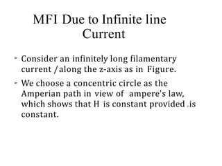 MFI Due to Infinite line
Current
➢
➢
Consider an infinitely long filamentary
current /along the z-axis as in Figure.
We choose a concentric circle as the
Amperian path in view of ampere's law,
which shows that H is constant provided p is
constant.
 