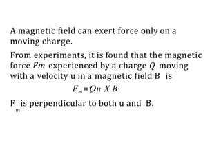 A magnetic field can exert force only on a
moving charge.
From experiments, it is found that the magnetic
force Fm experienced by a charge Q moving
with a velocity u in a magnetic field B is
Fm=Qu X B
F is perpendicular to both u and B.
m
 