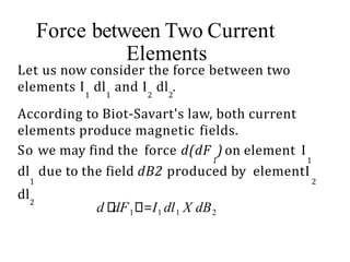 Force between Two Current
Elements
Let us now consider the force between two
elements I dl and I dl .
1 1 2 2
According to Biot-Savart's law, both current
elements produce magnetic fields.
So we may find the force d(dF ) on element I
1 1
dl due to the field dB2 produced by elementI
1 2
dl2
1 1 1
d dF =I dl X dB2
 