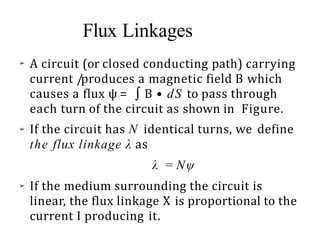 Flux Linkages
➢
➢
➢
A circuit (or closed conducting path) carrying
current /produces a magnetic field B which
causes a flux ψ = ∫ B • dS to pass through
each turn of the circuit as shown in Figure.
If the circuit has N identical turns, we define
the flux linkage λ as
λ = Nψ
If the medium surrounding the circuit is
linear, the flux linkage X is proportional to the
current I producing it.
 