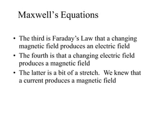 Maxwell’s Equations
• The third is Faraday’s Law that a changing
magnetic field produces an electric field
• The fourth is that a changing electric field
produces a magnetic field
• The latter is a bit of a stretch. We knew that
a current produces a magnetic field
 