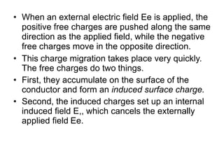 • When an external electric field Ee is applied, the
positive free charges are pushed along the same
direction as the applied field, while the negative
free charges move in the opposite direction.
• This charge migration takes place very quickly.
The free charges do two things.
• First, they accumulate on the surface of the
conductor and form an induced surface charge.
• Second, the induced charges set up an internal
induced field E,, which cancels the externally
applied field Ee.
 