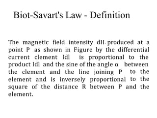 The magnetic field intensity dHl produced at a
point P , as shown in Figure by the differential
current clement Idl is proportional to the
product Idl and the sine of the angle α between
the clement and the line joining P
element and is inversely proportional
to the
to the
square of the distance R between P and the
element.
Biot-Savart's Law - Definition
 