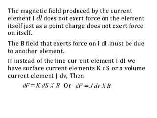 The magnetic field produced by the current
element I dl does not exert force on the element
itself just as a point charge does not exert force
on itself.
The B field that exerts force on I dl l must be due
to another element.
If instead of the line current element I dll, we
have surface current elements K dS or a volume
current element J dv, Then
dF=K dS X B Or dF =J dv X B
 