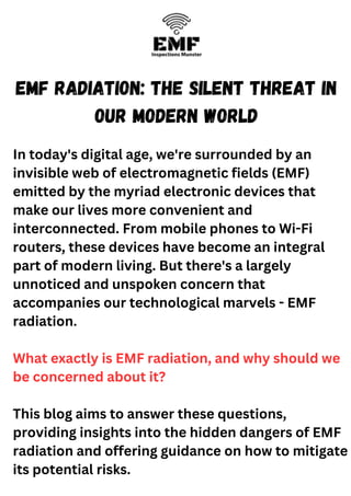 EMF Radiation: The Silent Threat in
our Modern World
In today's digital age, we're surrounded by an
invisible web of electromagnetic fields (EMF)
emitted by the myriad electronic devices that
make our lives more convenient and
interconnected. From mobile phones to Wi-Fi
routers, these devices have become an integral
part of modern living. But there's a largely
unnoticed and unspoken concern that
accompanies our technological marvels - EMF
radiation.
What exactly is EMF radiation, and why should we
be concerned about it?
This blog aims to answer these questions,
providing insights into the hidden dangers of EMF
radiation and offering guidance on how to mitigate
its potential risks.
 