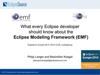 What every Eclipse developer 
should know about the 
Eclipse Modeling Framework (EMF) 
EclipseCon Europe 2014, 2014-10-29, Ludwigsburg 
Philip Langer and Maximilian Koegel 
{planger|mkoegel}@eclipsesource.com 
© 2014 EclipseSource | http://www.eclipsesource.com 
 