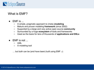 What is EMF? 
● EMF is ... 
○ A simple, pragmatic approach to (meta-)modeling 
○ Mature and proven modeling framework (sin...