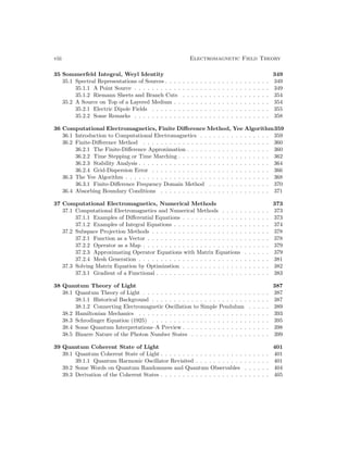 viii Electromagnetic Field Theory
35 Sommerfeld Integral, Weyl Identity 349
35.1 Spectral Representations of Sources . . . . . . . . . . . . . . . . . . . . . . . . 349
35.1.1 A Point Source . . . . . . . . . . . . . . . . . . . . . . . . . . . . . . . 349
35.1.2 Riemann Sheets and Branch Cuts . . . . . . . . . . . . . . . . . . . . 354
35.2 A Source on Top of a Layered Medium . . . . . . . . . . . . . . . . . . . . . . 354
35.2.1 Electric Dipole Fields . . . . . . . . . . . . . . . . . . . . . . . . . . . 355
35.2.2 Some Remarks . . . . . . . . . . . . . . . . . . . . . . . . . . . . . . . 358
36 Computational Electromagnetics, Finite Difference Method, Yee Algorithm359
36.1 Introduction to Computational Electromagnetics . . . . . . . . . . . . . . . . 359
36.2 Finite-Difference Method . . . . . . . . . . . . . . . . . . . . . . . . . . . . . 360
36.2.1 The Finite-Difference Approximation . . . . . . . . . . . . . . . . . . . 360
36.2.2 Time Stepping or Time Marching . . . . . . . . . . . . . . . . . . . . . 362
36.2.3 Stability Analysis . . . . . . . . . . . . . . . . . . . . . . . . . . . . . . 364
36.2.4 Grid-Dispersion Error . . . . . . . . . . . . . . . . . . . . . . . . . . . 366
36.3 The Yee Algorithm . . . . . . . . . . . . . . . . . . . . . . . . . . . . . . . . . 368
36.3.1 Finite-Difference Frequency Domain Method . . . . . . . . . . . . . . 370
36.4 Absorbing Boundary Conditions . . . . . . . . . . . . . . . . . . . . . . . . . 371
37 Computational Electromagnetics, Numerical Methods 373
37.1 Computational Electromagnetics and Numerical Methods . . . . . . . . . . . 373
37.1.1 Examples of Differential Equations . . . . . . . . . . . . . . . . . . . . 373
37.1.2 Examples of Integral Equations . . . . . . . . . . . . . . . . . . . . . . 374
37.2 Subspace Projection Methods . . . . . . . . . . . . . . . . . . . . . . . . . . . 378
37.2.1 Function as a Vector . . . . . . . . . . . . . . . . . . . . . . . . . . . . 378
37.2.2 Operator as a Map . . . . . . . . . . . . . . . . . . . . . . . . . . . . . 379
37.2.3 Approximating Operator Equations with Matrix Equations . . . . . . 379
37.2.4 Mesh Generation . . . . . . . . . . . . . . . . . . . . . . . . . . . . . . 381
37.3 Solving Matrix Equation by Optimization . . . . . . . . . . . . . . . . . . . . 382
37.3.1 Gradient of a Functional . . . . . . . . . . . . . . . . . . . . . . . . . . 383
38 Quantum Theory of Light 387
38.1 Quantum Theory of Light . . . . . . . . . . . . . . . . . . . . . . . . . . . . . 387
38.1.1 Historical Background . . . . . . . . . . . . . . . . . . . . . . . . . . . 387
38.1.2 Connecting Electromagnetic Oscillation to Simple Pendulum . . . . . 389
38.2 Hamiltonian Mechanics . . . . . . . . . . . . . . . . . . . . . . . . . . . . . . 393
38.3 Schrodinger Equation (1925) . . . . . . . . . . . . . . . . . . . . . . . . . . . 395
38.4 Some Quantum Interpretations–A Preview . . . . . . . . . . . . . . . . . . . . 398
38.5 Bizarre Nature of the Photon Number States . . . . . . . . . . . . . . . . . . 399
39 Quantum Coherent State of Light 401
39.1 Quantum Coherent State of Light . . . . . . . . . . . . . . . . . . . . . . . . . 401
39.1.1 Quantum Harmonic Oscillator Revisited . . . . . . . . . . . . . . . . . 401
39.2 Some Words on Quantum Randomness and Quantum Observables . . . . . . 404
39.3 Derivation of the Coherent States . . . . . . . . . . . . . . . . . . . . . . . . . 405
 