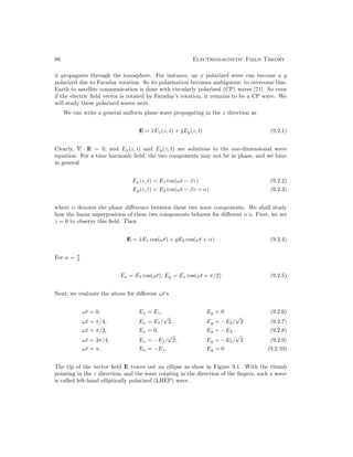 86 Electromagnetic Field Theory
it propagates through the ionosphere. For instance, an x polarized wave can become a y
polarized due to Faraday rotation. So its polarization becomes ambiguous: to overcome this,
Earth to satellite communication is done with circularly polarized (CP) waves [71]. So even
if the electric field vector is rotated by Faraday’s rotation, it remains to be a CP wave. We
will study these polarized waves next.
We can write a general uniform plane wave propagating in the z direction as
E = x̂Ex(z, t) + ŷEy(z, t) (9.2.1)
Clearly, ∇ · E = 0, and Ex(z, t) and Ey(z, t) are solutions to the one-dimensional wave
equation. For a time harmonic field, the two components may not be in phase, and we have
in general
Ex(z, t) = E1 cos(ωt − βz) (9.2.2)
Ey(z, t) = E2 cos(ωt − βz + α) (9.2.3)
where α denotes the phase difference between these two wave components. We shall study
how the linear superposition of these two components behaves for different α’s. First, we set
z = 0 to observe this field. Then
E = x̂E1 cos(ωt) + ŷE2 cos(ωt + α) (9.2.4)
For α = π
2
Ex = E1 cos(ωt), Ey = Ez cos(ωt + π/2) (9.2.5)
Next, we evaluate the above for different ωt’s
ωt = 0, Ex = E1, Ey = 0 (9.2.6)
ωt = π/4, Ex = E1/
√
2, Ey = −E2/
√
2 (9.2.7)
ωt = π/2, Ex = 0, Ey = −E2 (9.2.8)
ωt = 3π/4, Ex = −E1/
√
2, Ey = −E2/
√
2 (9.2.9)
ωt = π, Ex = −E1, Ey = 0 (9.2.10)
The tip of the vector field E traces out an ellipse as show in Figure 9.1. With the thumb
pointing in the z direction, and the wave rotating in the direction of the fingers, such a wave
is called left-hand elliptically polarized (LHEP) wave.
 