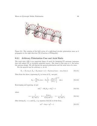 Waves in Gyrotropic Media, Polarization 89
Figure 9.3: The rotation of the field vector of a right-hand circular polarization wave as it
propagates in the right direction [72] (Courtesy of Wikipedia).
9.2.1 Arbitrary Polarization Case and Axial Ratio
The axial ratio (AR) is an important figure of merit for designing CP antennas (antennas
that will radiate CP or circularly polarized waves). The closer is this ratio to 1, the better
the antenna design. We will discuss the general polarization and the axial ratio of a wave.
For the general case for arbitrary α, we let
Ex = E1 cos ωt, Ey = E2 cos(ωt + α) = E2(cos ωt cos α − sin ωt sin α) (9.2.11)
Then from the above, expressing Ey in terms of Ex, one gets
Ey =
E2
E1
Ex cos α − E2

1 −

Ex
E1
2
1/2
sin α (9.2.12)
Rearranging and squaring, we get
aEx
2
− bExEy + cEy
2
= 1 (9.2.13)
where
a =
1
E1
2
sin2
α
, b =
2 cos α
E1E2 sin2
α
, c =
1
E2
2
sin2
α
(9.2.14)
After letting Ex → x, and Ey → y, equation (9.2.13) is of the form,
ax2
− bxy + cy2
= 1 (9.2.15)
 