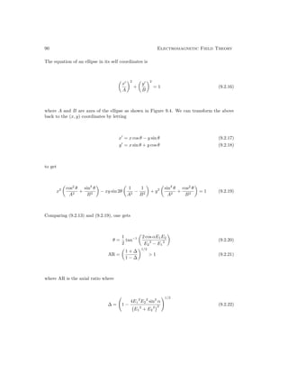 90 Electromagnetic Field Theory
The equation of an ellipse in its self coordinates is

x0
A
2
+

y0
B
2
= 1 (9.2.16)
where A and B are axes of the ellipse as shown in Figure 9.4. We can transform the above
back to the (x, y) coordinates by letting
x0
= x cos θ − y sin θ (9.2.17)
y0
= x sin θ + y cos θ (9.2.18)
to get
x2

cos2
θ
A2
+
sin2
θ
B2

− xy sin 2θ

1
A2
−
1
B2

+ y2

sin2
θ
A2
+
cos2
θ
B2

= 1 (9.2.19)
Comparing (9.2.13) and (9.2.19), one gets
θ =
1
2
tan−1

2 cos αE1E2
E2
2
− E1
2

(9.2.20)
AR =

1 + ∆
1 − ∆
1/2
 1 (9.2.21)
where AR is the axial ratio where
∆ = 1 −
4E1
2
E2
2
sin2
α
E1
2
+ E2
2
2
!1/2
(9.2.22)
 
