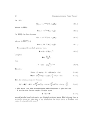92 Electromagnetic Field Theory
For LHEP,
E(z, ω) = e−jβz
(x̂E1 + jŷE2) (9.3.4)
whereas for LHCP
E(z, ω) = e−jβz
E1(x̂ + jŷ) (9.3.5)
For RHEP, the above becomes
E(z, ω) = e−jβz
(x̂E1 − jŷE2) (9.3.6)
whereas for RHCP, it is
E(z, ω) = e−jβz
E1(x̂ − jŷ) (9.3.7)
Focussing on the circularly polarized wave,
E = (x̂ ± jŷ)E0e−jβz
(9.3.8)
Using that
H =
β × E
ωµ
,
then
H = (∓x̂ − jŷ)j
E0
η
e−jβz
(9.3.9)
Therefore,
E(t) = x̂E0 cos(ωt − βz) ± ŷE0 sin(ωt − βz) (9.3.10)
H(t) = ∓x̂
E0
η
sin(ωt − βz) + ŷ
E0
η
cos(ωt − βz) (9.3.11)
Then the instantaneous power becomes
S(t) = E(t) × H(t) = ẑ
E0
2
η
cos2
(ωt − βz) + ẑ
E0
2
η
sin2
(ωt − βz) = ẑ
E0
2
η
(9.3.12)
In other words, a CP wave delivers constant power independent of space and time.
It is to be noted that the complex Poynting vector
S = E × H∗
(9.3.13)
are real both for linearly, circularly, and elliptically polarized waves. This is because there is
no reactive power in a plane wave of any polarization: the stored energy in the plane wave
cannot be returned to the source!
 