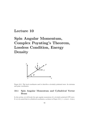 Lecture 10
Spin Angular Momentum,
Complex Poynting’s Theorem,
Lossless Condition, Energy
Density
Figure 10.1: The local coordinates used to describe a circularly polarized wave: In cartesian
and polar coordinates.
10.1 Spin Angular Momentum and Cylindrical Vector
Beam
In this section, we will study the spin angular momentum of a circularly polarized (CP) wave.
It is to be noted that in cylindrical coordinates, as shown in Figure 10.1, x̂ = ρ̂ cos φ−φ̂ sin φ,
93
 