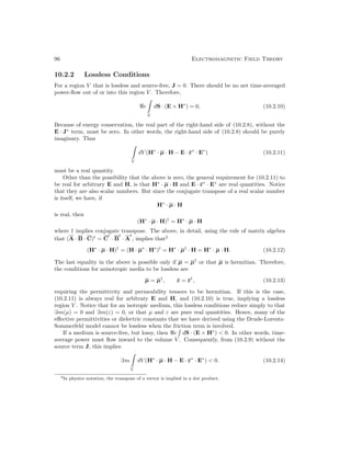 96 Electromagnetic Field Theory
10.2.2 Lossless Conditions
For a region V that is lossless and source-free, J = 0. There should be no net time-averaged
power-flow out of or into this region V . Therefore,
e

S
dS · (E × H∗
) = 0, (10.2.10)
Because of energy conservation, the real part of the right-hand side of (10.2.8), without the
E · J∗
term, must be zero. In other words, the right-hand side of (10.2.8) should be purely
imaginary. Thus

V
dV (H∗
· µ · H − E · ε∗
· E∗
) (10.2.11)
must be a real quantity.
Other than the possibility that the above is zero, the general requirement for (10.2.11) to
be real for arbitrary E and H, is that H∗
· µ · H and E · ε∗
· E∗
are real quantities. Notice
that they are also scalar numbers. But since the conjugate transpose of a real scalar number
is itself, we have, if
H∗
· µ · H
is real, then
(H∗
· µ · H)†
= H∗
· µ · H
where † implies conjugate transpose. The above, in detail, using the rule of matrix algebra
that (A · B · C)t
= C
t
· B
t
· A
t
, implies that2
(H∗
· µ · H)†
= (H · µ∗
· H∗
)t
= H∗
· µ†
· H = H∗
· µ · H. (10.2.12)
The last equality in the above is possible only if µ = µ†
or that µ is hermitian. Therefore,
the conditions for anisotropic media to be lossless are
µ = µ†
, ε = ε†
, (10.2.13)
requiring the permittivity and permeability tensors to be hermitian. If this is the case,
(10.2.11) is always real for arbitraty E and H, and (10.2.10) is true, implying a lossless
region V . Notice that for an isotropic medium, this lossless conditions reduce simply to that
=m(µ) = 0 and =m(ε) = 0, or that µ and ε are pure real quantities. Hence, many of the
effective permittivities or dielectric constants that we have derived using the Drude-Lorentz-
Sommerfeld model cannot be lossless when the friction term is involved.
If a medium is source-free, but lossy, then e

dS · (E × H∗
)  0. In other words, time-
average power must flow inward to the volume V . Consequently, from (10.2.9) without the
source term J, this implies
=m

V
dV (H∗
· µ · H − E · ε∗
· E∗
)  0. (10.2.14)
2In physics notation, the transpose of a vector is implied in a dot product.
 