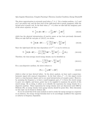 Spin Angular Momentum, Complex Poynting’s Theorem, Lossless Condition, Energy Density99
The above approximation is extremely good when ω00
 ω0
. For a lossless medium, ε(ω0
) and
µ(ω0
) are purely real, and the first term of the right-hand side is purely imaginary while the
second term is purely real. In the limit when ω00
→ 0, when we take half the imaginary part
of the above equation, we have
∇ ·
1
2
=m [E × H∗
] = −ω0

1
2
µ|H|2
−
1
2
ε|E|2

(10.3.8)
which has the physical interpretation of reactive power as has been previously discussed.
When we take half the real part of (10.3.7), we obtain
∇ ·
1
2
e[E × H∗
] = −
ω00
2

∂ω0
µ
∂ω0
|H|2
+
∂ω0
ε
∂ω0
|E|2

(10.3.9)
Since the right-hand side has time dependence of e2ω00
t
, it can be written as
∇ ·
1
2
e[E × H∗
] = −
∂
∂t
1
4

∂ω0
µ
∂ω0
|H|2
+
∂ω0
ε
∂ω0
|E|2

= −
∂
∂t
hWT i (10.3.10)
Therefore, the time-average stored energy density can be identified as
hWT i =
1
4

∂ω0
µ
∂ω0
|H|2
+
∂ω0
ε
∂ω0
|E|2

(10.3.11)
For a non-dispersive medium, the above reduces to
hWT i =
1
4

µ|H|2
+ ε|E|2

(10.3.12)
which is what we have derived before. In the above analysis, we have used a quasi-time-
harmonic signal with exp(jωt) dependence. In the limit when ω00
→ 0, this signal reverts
back to a time-harmonic signal, and to our usual interpretation of complex power. However,
by assuming the frequency ω to have a small imaginary part ω00
, it forces the stored energy
to grow very slightly, and hence, power has to be supplied to maintain the growth of this
stored energy. By so doing, it allows us to identify the expression for energy density for a
dispersive medium. These expressions for energy density were not discovered until 1960 by
Brillouin [76], as energy density times group velocity should be power flow. More discussion
on this topic can be found in Jackson [42].
It is to be noted that if the same analysis is used to study the energy storage in a capacitor
or an inductor, the energy storage formulas have to be accordingly modified if the capacitor
or inductor is frequency dependent.
 