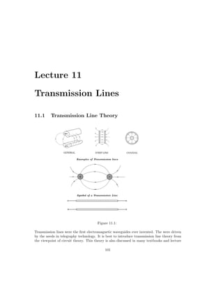 Lecture 11
Transmission Lines
11.1 Transmission Line Theory
Figure 11.1:
Transmission lines were the first electromagnetic waveguides ever invented. The were driven
by the needs in telegraphy technology. It is best to introduce transmission line theory from
the viewpoint of circuit theory. This theory is also discussed in many textbooks and lecture
101
 