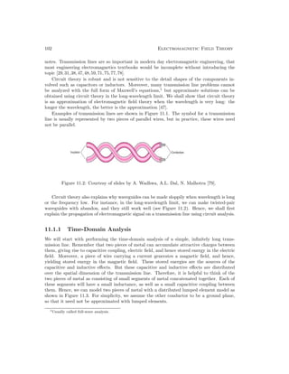 102 Electromagnetic Field Theory
notes. Transmission lines are so important in modern day electromagnetic engineering, that
most engineering electromagnetics textbooks would be incomplete without introducing the
topic [29,31,38,47,48,59,71,75,77,78].
Circuit theory is robust and is not sensitive to the detail shapes of the components in-
volved such as capacitors or inductors. Moreover, many transmission line problems cannot
be analyzed with the full form of Maxwell’s equations,1
but approximate solutions can be
obtained using circuit theory in the long-wavelength limit. We shall show that circuit theory
is an approximation of electromagnetic field theory when the wavelength is very long: the
longer the wavelength, the better is the approximation [47].
Examples of transmission lines are shown in Figure 11.1. The symbol for a transmission
line is usually represented by two pieces of parallel wires, but in practice, these wires need
not be parallel.
Figure 11.2: Courtesy of slides by A. Wadhwa, A.L. Dal, N. Malhotra [79].
Circuit theory also explains why waveguides can be made sloppily when wavelength is long
or the frequency low. For instance, in the long-wavelength limit, we can make twisted-pair
waveguides with abandon, and they still work well (see Figure 11.2). Hence, we shall first
explain the propagation of electromagnetic signal on a transmission line using circuit analysis.
11.1.1 Time-Domain Analysis
We will start with performing the time-domain analysis of a simple, infinitely long trans-
mission line. Remember that two pieces of metal can accumulate attractive charges between
them, giving rise to capacitive coupling, electric field, and hence stored energy in the electric
field. Moreover, a piece of wire carrying a current generates a magnetic field, and hence,
yielding stored energy in the magnetic field. These stored energies are the sources of the
capacitive and inductive effects. But these capacitive and inductive effects are distributed
over the spatial dimension of the transmission line. Therefore, it is helpful to think of the
two pieces of metal as consisting of small segments of metal concatenated together. Each of
these segments will have a small inductance, as well as a small capacitive coupling between
them. Hence, we can model two pieces of metal with a distributed lumped element model as
shown in Figure 11.3. For simplicity, we assume the other conductor to be a ground plane,
so that it need not be approximated with lumped elements.
1Usually called full-wave analysis.
 