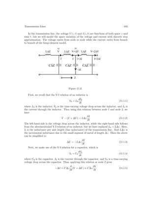 Transmission Lines 103
In the transmission line, the voltage V (z, t) and I(z, t) are functions of both space z and
time t, but we will model the space variation of the voltage and current with discrete step
approximation. The voltage varies from node to node while the current varies from branch
to branch of the lump-element model.
Figure 11.3:
First, we recall that the V-I relation of an inductor is
V0 = L0
dI0
dt
(11.1.1)
where L0 is the inductor, V0 is the time-varying voltage drop across the inductor, and I0 is
the current through the inductor. Then using this relation between node 1 and node 2, we
have
V − (V + ∆V ) = L∆z
∂I
∂t
(11.1.2)
The left-hand side is the voltage drop across the inductor, while the right-hand side follows
from the aforementioned V-I relation of an inductor, but we have replaced L0 = L∆z. Here,
L is the inductance per unit length (line inductance) of the transmission line. And L∆z is
the incremental inductance due to the small segment of metal of length ∆z. Then the above
can be simplified to
∆V = −L∆z
∂I
∂t
(11.1.3)
Next, we make use of the V-I relation for a capacitor, which is
I0 = C0
dV0
dt
(11.1.4)
where C0 is the capacitor, I0 is the current through the capacitor, and V0 is a time-varying
voltage drop across the capacitor. Thus, applying this relation at node 2 gives
−∆I = C∆z
∂
∂t
(V + ∆V ) ≈ C∆z
∂V
∂t
(11.1.5)
 