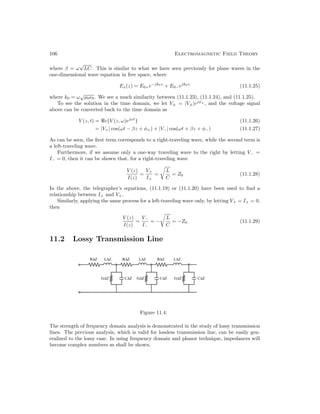 106 Electromagnetic Field Theory
where β = ω
√
LC. This is similar to what we have seen previously for plane waves in the
one-dimensional wave equation in free space, where
Ex(z) = E0+e−jk0z
+ E0−ejk0z
(11.1.25)
where k0 = ω
√
µ0–0. We see a much similarity between (11.1.23), (11.1.24), and (11.1.25).
To see the solution in the time domain, we let V± = |V±|ejφ±
, and the voltage signal
above can be converted back to the time domain as
V (z, t) = e{V (z, ω)ejωt
} (11.1.26)
= |V+| cos(ωt − βz + φ+) + |V−| cos(ωt + βz + φ−) (11.1.27)
As can be seen, the first term corresponds to a right-traveling wave, while the second term is
a left-traveling wave.
Furthermore, if we assume only a one-way traveling wave to the right by letting V− =
I− = 0, then it can be shown that, for a right-traveling wave
V (z)
I(z)
=
V+
I+
=

L
C
= Z0 (11.1.28)
In the above, the telegrapher’s equations, (11.1.19) or (11.1.20) have been used to find a
relationship between I+ and V+.
Similarly, applying the same process for a left-traveling wave only, by letting V+ = I+ = 0,
then
V (z)
I(z)
=
V−
I−
= −

L
C
= −Z0 (11.1.29)
11.2 Lossy Transmission Line
Figure 11.4:
The strength of frequency domain analysis is demonstrated in the study of lossy transmission
lines. The previous analysis, which is valid for lossless transmission line, can be easily gen-
eralized to the lossy case. In using frequency domain and phasor technique, impedances will
become complex numbers as shall be shown.
 