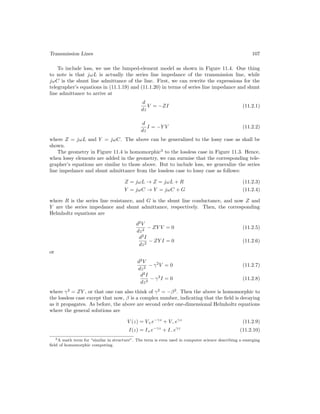 Transmission Lines 107
To include loss, we use the lumped-element model as shown in Figure 11.4. One thing
to note is that jωL is actually the series line impedance of the transmission line, while
jωC is the shunt line admittance of the line. First, we can rewrite the expressions for the
telegrapher’s equations in (11.1.19) and (11.1.20) in terms of series line impedance and shunt
line admittance to arrive at
d
dz
V = −ZI (11.2.1)
d
dz
I = −Y V (11.2.2)
where Z = jωL and Y = jωC. The above can be generalized to the lossy case as shall be
shown.
The geometry in Figure 11.4 is homomorphic3
to the lossless case in Figure 11.3. Hence,
when lossy elements are added in the geometry, we can surmise that the corresponding tele-
grapher’s equations are similar to those above. But to include loss, we generalize the series
line impedance and shunt admittance from the lossless case to lossy case as follows:
Z = jωL → Z = jωL + R (11.2.3)
Y = jωC → Y = jωC + G (11.2.4)
where R is the series line resistance, and G is the shunt line conductance, and now Z and
Y are the series impedance and shunt admittance, respectively. Then, the corresponding
Helmholtz equations are
d2
V
dz2
− ZY V = 0 (11.2.5)
d2
I
dz2
− ZY I = 0 (11.2.6)
or
d2
V
dz2
− γ2
V = 0 (11.2.7)
d2
I
dz2
− γ2
I = 0 (11.2.8)
where γ2
= ZY , or that one can also think of γ2
= −β2
. Then the above is homomorphic to
the lossless case except that now, β is a complex number, indicating that the field is decaying
as it propagates. As before, the above are second order one-dimensional Helmholtz equations
where the general solutions are
V (z) = V+e−γz
+ V−eγz
(11.2.9)
I(z) = I+e−γz
+ I−eγz
(11.2.10)
3A math term for “similar in structure”. The term is even used in computer science describing a emerging
field of homomorphic computing.
 