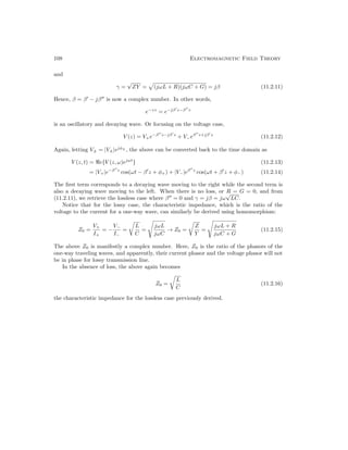 108 Electromagnetic Field Theory
and
γ =
√
ZY =
p
(jωL + R)(jωC + G) = jβ (11.2.11)
Hence, β = β0
− jβ00
is now a complex number. In other words,
e−γz
= e−jβ0
z−β00
z
is an oscillatory and decaying wave. Or focusing on the voltage case,
V (z) = V+e−β00
z−jβ0
z
+ V−eβ00
z+jβ0
z
(11.2.12)
Again, letting V± = |V±|ejφ±
, the above can be converted back to the time domain as
V (z, t) = e{V (z, ω)ejωt
} (11.2.13)
= |V+|e−β00
z
cos(ωt − β0
z + φ+) + |V−|eβ00
z
cos(ωt + β0
z + φ−) (11.2.14)
The first term corresponds to a decaying wave moving to the right while the second term is
also a decaying wave moving to the left. When there is no loss, or R = G = 0, and from
(11.2.11), we retrieve the lossless case where β00
= 0 and γ = jβ = jω
√
LC.
Notice that for the lossy case, the characteristic impedance, which is the ratio of the
voltage to the current for a one-way wave, can similarly be derived using homomorphism:
Z0 =
V+
I+
= −
V−
I−
=
r
L
C
=
s
jωL
jωC
→ Z0 =
r
Z
Y
=
s
jωL + R
jωC + G
(11.2.15)
The above Z0 is manifestly a complex number. Here, Z0 is the ratio of the phasors of the
one-way traveling waves, and apparently, their current phasor and the voltage phasor will not
be in phase for lossy transmission line.
In the absence of loss, the above again becomes
Z0 =
r
L
C
(11.2.16)
the characteristic impedance for the lossless case previously derived.
 
