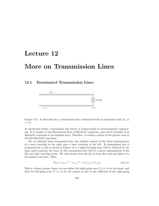 Lecture 12
More on Transmission Lines
12.1 Terminated Transmission Lines
Figure 12.1: A schematic for a transmission line terminated with an impedance load ZL at
z = 0.
As mentioned before, transmission line theory is indispensable in electromagnetic engineer-
ing. It is similar to one-dimensional form of Maxwell’s equations, and can be thought of as
Maxwell’s equations in its simplest form. Therefore, it entails a subset of the physics seen in
the full Maxwell’s equations.
For an infinitely long transmission line, the solution consists of the linear superposition
of a wave traveling to the right plus a wave traveling to the left. If transmission line is
terminated by a load as shown in Figure 12.1, a right-traveling wave will be reflected by the
load, and in general, the wave on the transmission line will be a linear superposition of the
left and right traveling waves. We will assume that the line is lossy first and specialize it to
the lossless case later. Thus,
V (z) = a+e−γz
+ a−eγz
= V+(z) + V−(z) (12.1.1)
This is a linear system; hence, we can define the right-going wave V+(z) to be the input, and
that the left-going wave V−(z) to be the output as due to the reflection of the right-going
109
 