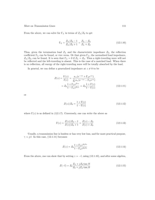 More on Transmission Lines 111
From the above, we can solve for ΓL in terms of ZL/Z0 to get
ΓL =
ZL/Z0 − 1
ZL/Z0 + 1
=
ZL − Z0
ZL + Z0
(12.1.10)
Thus, given the termination load ZL and the characteristic impednace Z0, the reflection
coefficient ΓL can be found, or vice versa. Or that given ΓL, the normalized load impedance,
ZL/Z0, can be found. It is seen that ΓL = 0 if ZL = Z0. Thus a right-traveling wave will not
be reflected and the left-traveling is absent. This is the case of a matched load. When there
is no reflection, all energy of the right-traveling wave will be totally absorbed by the load.
In general, we can define a generalized impedance at z 6= 0 to be
Z(z) =
V (z)
I(z)
=
a+(e−γz
+ ΓLeγz
)
1
Z0
a+(e−γz − ΓLeγz)
= Z0
1 + ΓLe2γz
1 − ΓLe2γz
= Z0
1 + Γ(z)
1 − Γ(z)
(12.1.11)
or
Z(z)/Z0 =
1 + Γ(z)
1 − Γ(z)
(12.1.12)
where Γ(z) is as defined in (12.1.7). Conversely, one can write the above as
Γ(z) =
Z(z)/Z0 − 1
Z(z)/Z0 + 1
=
Z(z) − Z0
Z(z) + Z0
(12.1.13)
Usually, a transmission line is lossless or has very low loss, and for most practical purpose,
γ = jβ. In this case, (12.1.11) becomes
Z(z) = Z0
1 + ΓLe2jβz
1 − ΓLe2jβz
(12.1.14)
From the above, one can show that by setting z = −l, using (12.1.10), and after some algebra,
Z(−l) = Z0
ZL + jZ0 tan βl
Z0 + jZL tan βl
(12.1.15)
 