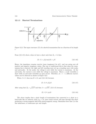 112 Electromagnetic Field Theory
12.1.1 Shorted Terminations
Figure 12.2: The input reactance (X) of a shorted transmission line as a function of its length
l.
From (12.1.15) above, when we have a short such that ZL = 0, then
Z(−l) = jZ0 tan(βl) = jX (12.1.16)
Hence, the impedance remains reactive (pure imaginary) for all l, and can swing over all
positive and negative imaginary values. One way to understand this is that when the trans-
mission line is shorted, the right and left traveling wave set up a standing wave with nodes
and anti-nodes. At the nodes, the voltage is zero while the current is maximum. At the
anti-nodes, the current is zero while the voltage is maximum. Hence, a node resembles a
short while an anti-node resembles an open circuit. Therefore, at z = −l, different reactive
values can be observed as shown in Figure 12.2.
When β l, then tan βl ≈ βl, and (12.1.16) becomes
Z(−l) ∼
= jZ0βl (12.1.17)
After using that Z0 =

L/C and that β = ω
√
LC, (12.1.17) becomes
Z(−l) ∼
= jωLl (12.1.18)
The above implies that a short length of transmission line connected to a short as a
load looks like an inductor with Leff = Ll, since much current will pass through this short
producing a strong magnetic field with stored magnetic energy. Remember here that L is the
line inductance, or inductance per unit length.
 