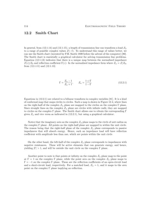 114 Electromagnetic Field Theory
12.2 Smith Chart
In general, from (12.1.14) and (12.1.15), a length of transmission line can transform a load ZL
to a range of possible complex values Z(−l). To understand this range of values better, we
can use the Smith chart (invented by P.H. Smith 1939 before the advent of the computer) [80].
The Smith chart is essentially a graphical calculator for solving transmission line problems.
Equation (12.1.13) indicates that there is a unique map between the normalized impedance
Z(z)/Z0 and reflection coefficient Γ(z). In the normalized impedance form where Zn = Z/Z0,
from (12.1.11) and (12.1.13)
Γ =
Zn − 1
Zn + 1
, Zn =
1 + Γ
1 − Γ
(12.2.1)
Equations in (12.2.1) are related to a bilinear transform in complex variables [81]. It is a kind
of conformal map that maps circles to circles. Such a map is shown in Figure 12.4, where lines
on the right-half of the complex Zn plane are mapped to the circles on the complex Γ plane.
Since straight lines on the complex Zn plane are circles with infinite radii, they are mapped
to circles on the complex Γ plane. The Smith chart allows one to obtain the corresponding Γ
given Zn and vice versa as indicated in (12.2.1), but using a graphical calculator.
Notice that the imaginary axis on the complex Zn plane maps to the circle of unit radius on
the complex Γ plane. All points on the right-half plane are mapped to within the unit circle.
The reason being that the right-half plane of the complex Zn plane corresponds to passive
impedances that will absorb energy. Hence, such an impedance load will have reflection
coefficient with amplitude less than one, which are points within the unit circle.
On the other hand, the left-half of the complex Zn plane corresponds to impedances with
negative resistances. These will be active elements that can generate energy, and hence,
yielding |Γ|  1, and will be outside the unit circle on the complex Γ plane.
Another point to note is that points at infinity on the complex Zn plane map to the point
at Γ = 1 on the complex Γ plane, while the point zero on the complex Zn plane maps to
Γ = −1 on the complex Γ plane. These are the reflection coefficients of an open-circuit load
and a short-circuit load, respectively. For a matched load, Zn = 1, and it maps to the zero
point on the complex Γ plane implying no reflection.
 