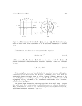 More on Transmission Lines 115
Figure 12.4: Bilinear map of the formulae Γ = Zn−1
Zn+1 , and Zn = 1+Γ
1−Γ . The chart on the right,
called the Smith chart, allows the values of Zn to be determined quickly given Γ, and vice
versa.
The Smith chart also allows one to quickly evaluate the expression
Γ(−l) = ΓLe−2jβl
(12.2.2)
and its corresponding Zn. Since β = 2π/λ, it is more convenient to write βl = 2πl/λ, and
measure the length of the transmission line in terms of wavelength. To this end, the above
becomes
Γ(−l) = ΓLe−4jπl/λ
(12.2.3)
For increasing l, one moves away from the load to the generator, l increases, and the phase
is decreasing because of the negative sign. So given a point for ΓL on the Smith chart, one
has negative phase or decreasing phase by rotating the point clockwise. Also, due to the
exp(−4jπl/λ) dependence of the phase, when l = λ/4, the reflection coefficient rotates a half
circle around the chart. And when l = λ/2, the reflection coefficient will rotate a full circle,
or back to the original point.
Also, for two points diametrically opposite to each other on the Smith chart, Γ changes
sign, and it can be shown easily that the normalized impedances are reciprocal of each other.
Hence, the Smith chart can also be used to find the reciprocal of a complex number quickly.
A full blown Smith chart is shown in Figure 12.5.
 